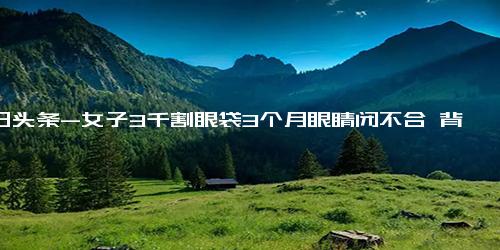 今日头条-女子3千割眼袋3个月眼睛闭不合 背后真相实在让人惊愕